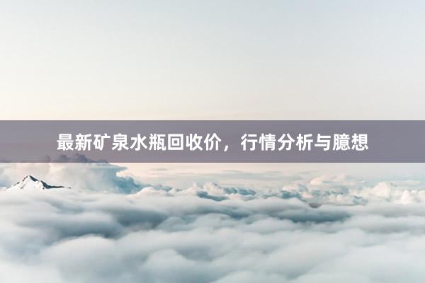 最新矿泉水瓶回收价，行情分析与臆想