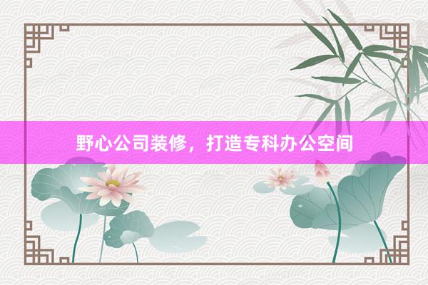 野心公司装修,打造专科办公空间